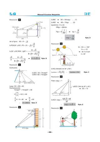Resolución        2                                                               ABC            AB = 6Hcotgα        . . . (1)
                                                                                  ABD            AB = 7Htgα      . . . (2)
                                                                             Igualamos: (1) y (2)
                                                                                        7Htgα = 6Hcotα
                                                                                                      1                        6
                                                                                        7tgα = 6                   tgα =
                                                                                                      tgα                      7

                                                                                                                      7
                                                                                                 ∴         cotgα =                          Rpta. D
                                                                                                                      6
de la figura: AE = H –           3
                                           3                                 Resolución          5
 PEA(30° y 60°): PE = (H –             3) 3
                                                                                                                                 En 12h < > 180°
                                                                                                                                     1h < > 15°
                                            H− 3
 (30° y 60°)REA: tg30° =                                                                                                              de 4 a 6 pm
                                        (
                                     8+ H− 3         )   3
                                                          3
                                                                                                                                     θ = 30°

  3              H− 3
    =                                       H=5 3 m            Rpta. B
 3
             (
        8+ H− 3         )   3
                             3

Resolución        3
Graficando:
                                                                                  HOJ (Notable de 30° y 60°)

                                              ADC: DC = Hcotg37°             Lsombra =       3   ( 3)      ∴    Lsombra = 3 m              Rpta. C
                                              BDA: BD = Hcotg45°
                                                                             Resolución          6

                                                                             Piden cotgα = ?


luego: DC = BD + 80                                                                                                       BCD: (Not de 45° y 45°)
Reemplazando:                                                                                                                       CD = 10
       Hcotg37° = Hcotg45° + 80
         4
        H  = H(1) + 80
         3
        4                            H                                                               5 0 2 + 10
          H – H = 80                   = 80                                       ACD: cotgα =
        3                            3
                                                                                                         10
                  ∴     H = 240 m           Rpta. D
                                                                                                 ∴      cotgα = 5 2 +1           Rpta. E
Resolución        4
                                              D                              Resolución          7
                                     90°-a
                                             a
                                        a        C

                                                               7H
                                                          6H



                  a
         A            6Hcotga                 B

                                                                         - 46 -
 