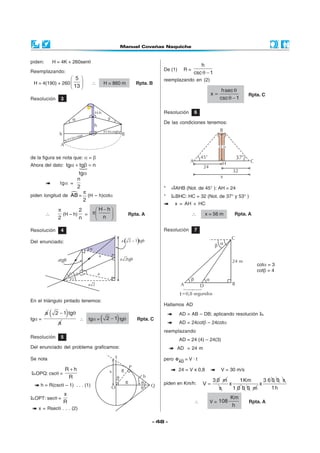 piden:           H = 4K + 260senθ
                                                                                                                    h
Reemplazando:                                                                                  De (1)       R=
                                                                                                                 csc θ − 1
                               5                                                             reemplazando en (2)
 H = 4(190) + 260                          ∴              H = 860 m              Rpta. B
                               13 
                                                                                                                               hsec θ
                                                                                                                         x=                Rpta. C
Resolución          3                                                                                                         csc θ − 1

                                                H-h                                            Resolución        6
                                 a                             b
                                                                                               De las condiciones tenemos:
                                                h
                                                            (H-h)cotgb
                    h                                                    B
                                 )c  otga
                            (H-h
                    A

de la figura se nota que: α = β
Ahora del dato: tgα + tgβ = n
                     tgα
                    n
              tgα =
                    2                                                                          *    AHB (Not. de 45° ): AH = 24
                       π
piden longitud de AB = (H – h)cotα                                                             *    BHC: HC = 32 (Not. de 37° y 53° )
                       2
                                                                                                    x = AH + HC
                   π         2    H−h
         ∴           (H – h)   = π                                           Rpta. A                           ∴     x = 56 m     Rpta. A
                   2         n     n 

Resolución          4                                                                          Resolución        7

Del enunciado:                                                           a   ( 2 - 1)tgq
                                            a
                                                    a
                   atgq                                                  a 2tgq
                                                                                                                                              cotα = 3
                                                                                                                                              cotβ = 4
                             q       q              a
                             45°
                                            a 2

                                                                                                        t
En el triángulo pintado tenemos:
                                                                                               Hallamos AD
         a   (          )
                  2 − 1 tgθ                                                                             AD = AB – DB; aplicando resolución
tgα =
                   a
                                         ∴ tgα =        (            )
                                                             2 − 1 tgθ              Rpta. C
                                                                                                        AD = 24cotβ – 24cotα
                                                                                               reemplazando
Resolución          5
                                                                                                        AD = 24 (4) – 24(3)
Del enunciado del problema graficamos:                                                               AD = 24 m

Se nota                                                                                        pero e AD = V · t

                        R+h                                                                             24 = V x 0,8          V = 30 m/s
  OPQ: cscθ =
                         R
                                                                                                                          30 m     1Km    3 60 0 s
    h = R(cscθ – 1) . . . (1)                                                                  piden en Km/h:        V=        x        x
                                                                                                                            s    1000 m      1h
                        x
  OPT: secθ =                                                                                                                      Km
                        R                                                                                        ∴       V = 108           Rpta. A
                                                                                                                                   h
   x = Rsecθ . . . (2)

                                                                                           - 48 -
 
