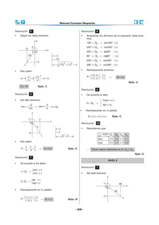 Resolución      5                                                  Resolución      8
•   Según los datos tenemos:                                       •   Analizando los términos de la expresión dada tene-
                                                                       mos:
                                                                       160° ∈ Q2 → sen160° : (+)
                                                                       230° ∈ Q3 → cos230° : (–)
                                                                       350° ∈ Q4 → tg350°                : (–)
                                    
                                    x = −2                            80° ∈ Q1 → ctg80°                 : (+)
                                    
                                    
                                    r = 13                            200° ∈ Q3 → sec200° : (–)
                                    
                                           (     )
                                                 2
                                    y = −  13
                                                          2
                                                     − (−2) = −3       300° ∈ Q4 → csc300° : (–)
                                    
                                    

•   Nos piden:                                                     •   Reemplazando tenemos:

                         2
                                                                       B=
                                                                            ( + )(− )(− ) = (+ )
          −3   13                                                                              →          B = (+)
    N = 4  + 9
                 −3 
                     
                       = 6 + 13                                             ( + )(− )(− ) (+ )
          −2      
                                                                                                                        Rpta.: A
    N = 19            Rpta.: C
                                                                   Resolución      9
Resolución      6                                                  •   De acuerdo al dato:

•   Del dato tenemos:                                                                       Cosθ = (–)
                                                                       θ ∈ Q3 →
                9           3                                                               tgθ = (+)
    cos α = ±      → cos α = ; α ∈ Q4
                25          5
                                                                   •   Reemplazando en lo pedido:

                                                                        E = (–) – (+) = (–)             Rpta.: C

                                                                   Resolución      10
                                        x = 3                     •   Recordemos que:
                                        
                                        
                                        r = 5
                                                2   2
                                         y = − 5 − 3 = −4
                                        

•   Nos piden:

         3   5 2
    A=     −  =        →      A = 0,5                  Rpta.: E
         −4 −4 4                                                       ∴ Tienen signos diferentes en el: Q2 y Q4
                                                                                                                             Rpta.: E
Resolución      7
                                                                                                   NIVEL II
•   De acuerdo a los datos:
                                                                   Resolución      1
               senα : (+)
    α ∈ Q2   → 
               cos α : (−)                                        •   Del dato tenemos:

              tgβ : (+)
    β ∈ Q3 → 
             ctgβ : (+)

•   Reemplazando en lo pedido:


    E=
         (+ ) + (+ ) = (+ )
          (− )·(+ ) (− ) → E = (–)                     Rpta.: B



                                                              - 52 -
 
