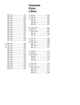 B 01
B 02

136...........................349
141...........................350
142...........................350
143...........................351
144...........................351
149...........................351
151...........................352
154...........................353
159...........................353
161...........................353
162...........................354
166...........................354
168...........................355
169...........................355
170...........................355

SEP
SEP
SEP
SEP
SEP

44-45........................364
46.............................364
47-48........................365
49.............................366
50.............................367

B 03

SEP
SEP
SEP
SEP
SEP
SEP
SEP
SEP
SEP
SEP
SEP
SEP
SEP
SEP
SEP

SEP 22.............................359
SEP 23.............................360
SEP 24.............................360
SEP 25.............................361
SEP 26-27........................362
SEP 28.............................363

SEP
SEP
SEP
SEP
SEP
SEP

70.............................368
71.............................368
72-74........................368
75.............................370
76-77........................370
78.............................371

B 04

B 05

SEP 102...........................341
SEP 103...........................342
SEP 107...........................343
SEP 109...........................344
SEP 111...........................344
SEP 112...........................345
SEP 114...........................345
SEP 117...........................345
SEP 120...........................346
SEP 126...........................346
SEP 128...........................346
SEP 129...........................347
SEP 130...........................347
SEP 131...........................348
SEP 132...........................348

SEP
SEP
SEP
SEP
SEP
SEP

94.............................372
95.............................372
96-97........................373
98.............................374
99.............................375
100...........................375

B 05

Formación
Cívica
y Ética

SEP
SEP
SEP
SEP
SEP
SEP

116...........................376
117...........................376
118-119....................376
120...........................377
121...........................379
122...........................380

 