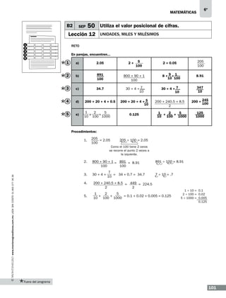 6º

matemáticas

B2

SEP

50 Utiliza el valor posicional de cifras.

Lección 12
1
2
3
4
5

unidades, miles y milésimos

Reto
En parejas, encuentren...
5
100

205
100

1

a)

2.05

2

b)

891
100

800 + 90 + 1
100

3

c)

34.7

30 + 4 + 7
10

30 + 4 + 7
10

347
10

4

d)

200 + 20 + 4 + 0.5

200 + 20 + 4 + 5
10

200 + 240.5 + 8.5
2

200 + 245
100

5

e)

1
2
5
+
10 + 100 1000

2+

0.125

2 + 0.05
8+9+1
10 100

8.91

1 + 2 + 5
10 100 1000

125
1000

Procedimientos:
1.

205 = 2.05
100

205 ÷ 100 = 2.05

Como el 100 tiene 2 ceros
se recorre el punto 2 veces a
la izquierda.

800 + 90 + 1 = 891 = 8.91
100
100

3.

30 + 4 +

4.

www.montenegroeditores.com.mx lada sin costo 01 800 277 36 36

2.

200 + 240.5 + 8.5 = 449 = 224.5
2
2

5.

7
= 34 + 0.7 = 34.7
10

891 ÷ 100 = 8.91

7 ÷ 10 = .7

1
2
5
+
+
= 0.1 + 0.02 + 0.005 = 0.125
10 100 1000

1 ÷ 10 = 0.1
2 ÷ 100 = 0.02
5 ÷ 1000 = 0.005
0.125

Fuera del programa

101

 