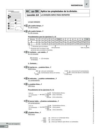 matemáticas

B2
1
3

54 Aplica las propiedades de la división.

SEP

Lección 14

2

6º

la división sirve para repartir

7
4

8

5
6

Lo que conozco

1 ¿En cuánto tiempo...?
En 18 minutos.

2 ¿En cuánto tiempo...?
En 39 minutos.

Procedimientos para los ejercicios 1 y 2:
Minutos

3

6

9

12

15

18

21

24

27

30

33

36

39

2

4

8

16

32

64

128

256

512

1024

2048

4096

8192

3

7

15

31

63

127

255

511

1023

2047

4095

8191

8192

Personas que se enteran.
100 personas
Personas que se enteran más
personas que ya estaban enteradas.

Todo el pueblo

3 Si contaran... ¿en cuánto...?
En 13 minutos.
39 minutos
3 minutos

= 13 minutos

1. Contesta...

4 El martes se... ¿cuántos litros...?
6020 litros.
660
9
5 940

Litro por contenedor.
Contenedores llenos el martes.

+

5 940
Litros de los 9 contenedores.
Litros del décimo contenedor.
80
6 020 litros

5 El miércoles... ¿cuántos contenedores...?
11 contenedores.

6 y ¿cuántos litros...?
340 litros.
Procedimiento de los ejercicios 5 y 6:
Litro en
un contenedor
lleno.

11
660 7 600
1 000
340

Contenedores llenos.
Litros miércoles.
Litros sobrantes.

7 El jueves había... ¿Cuántos contenedores...?
14 contenedores.
Litro en
un contenedor
lleno.

14
660 9 500
2 900
260

Contenedores llenos.
Litros jueves.
Litros sobrantes.

8 ¿Cuántos litros...?
400 litros.
		

Fuera del programa

106

660
– 260
400

Litros en un contenedor lleno.
Litros sobrantes.
Litros que faltaron para llenar un contenedor.

www.montenegroeditores.com.mx lada sin costo 01 800 277 36 36

x

 