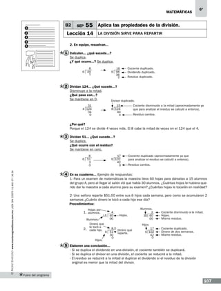 matemáticas

1
2
3
4
5

B2

SEP

6º

55 Aplica las propiedades de la división.

Lección 14

la división sirve para repartir

2. En equipo, resuelvan...

1 Calculen... ¿qué sucede...?
Se duplica.
¿Y qué ocurre...? Se duplica.
8
6 49
1

16
6 98
38
2

Cociente duplicado.
Dividendo duplicado.
Residuo duplicado.

2 Dividan 124... ¿Qué sucede...?
Disminuye a la mitad.
¿Qué pasa con...?
Se mantiene en 0.

Divisor duplicado.

31
4 124
04
0

15.5
8 124
44
4

Cociente disminuido a la mitad (aproximadamente ya
que para analizar el residuo se calculó a enteros).
Residuo cambia.

¿Por qué?
Porque el 124 se divide 4 veces más. El 8 cabe la mitad de veces en el 124 que el 4.

3 Dividan 51... ¿Qué sucede...?
Se duplica.
¿Qué ocurre con el residuo?
Se mantiene en cero.

www.montenegroeditores.com.mx lada sin costo 01 800 277 36 36

8
6 51
3
0

17
6 102
42
0

Cociente duplicado (aproximadamente ya que
para analizar el residuo se calculó a enteros).
Residuo cambia.

4 En su cuaderno... Ejemplo de respuestas:
1- Para un examen de matemáticas la maestra lleva 60 hojas para dárselas a 15 alumnos
del grupo A, pero al llegar al salón vió que había 30 alumnos. ¿Cuántas hojas le hubiera querido dar la maestra a cada alumno para su examen? ¿Cuántas hojas le tocarán en realidad?
2- Una señora reparte $51.00 entre sus 6 hijos cada semana, pero como se acumularon 2
semanas ¿Cuánto dinero le tocó a cada hijo ese día?
Procedimientos:
Hojas por

	1. alumnos.

4
15 60
00

Alumnos.
Dinero que
le tocó a
	2. cada hijo.
Hijos.

Hojas.

Alumnos.
2
30 60
00

Cociente disminuido a la mitad.
Hojas.
Mismo residuo.

Hijos
8.5
Dinero que
6 51 reparte.
30
0

17
6 102
42
0

Cociente duplicado.
Dinero de dos semanas.
Mismo residuo.

5 Elaboren una conclusión...
· Si se duplica el dividendo en una división, el cociente también se duplicará.
· Si se duplica el divisor en una división, el cociente se reducirá a la mitad.
· El residuo se reducirá a la mitad al duplicar el dividendo si el residuo de la división
original es menor que la mitad del divisor.

Fuera del programa

107

 