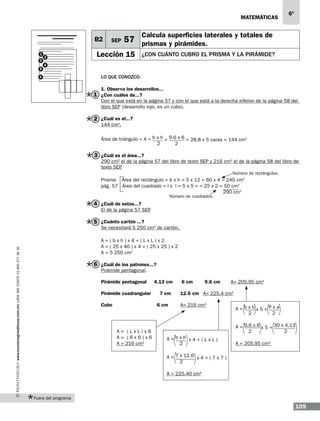 matemáticas

B2
1
3
5

2

SEP

6º

Calcula superficies laterales y totales de

57 prismas y pirámides.

Lección 15

¿con cuánto cubro el prisma y la pirámide?

4

6

Lo que conozco.
1. Observa los desarrollos...

1 ¿Con cuáles de...?

Con el que está en la página 57 y con el que está a la derecha inferior de la página 58 del
libro SEP (desarrollo rojo, es un cubo).

2 ¿Cuál es el...?
144 cm2.

Área de triángulo = A = b x h = 9.6 x 6 = 28.8 x 5 caras = 144 cm2
2
2

3 ¿Cuál es el área...?

290 cm2 el de la página 57 del libro de texto SEP y 216 cm2 el de la página 58 del libro de
texto SEP
.
Número de rectángulos.

Prisma Área del rectángulo = b x h = 5 x 12 = 60 x 4 = 240 cm2
pág. 57 Área del cuadrado = l x l = 5 x 5 = = 25 x 2 = 50 cm2
290 cm2
Número de cuadrados.

4 ¿Cuál de estos...?

El de la página 57 SEP
.

5 ¿Cuánto cartón ...?

Se necesitará 5 250 cm2 de cartón.

www.montenegroeditores.com.mx lada sin costo 01 800 277 36 36

A=(bxh)x4+(LxL)x2
A = ( 25 x 40 ) x 4 + ( 25 x 25 ) x 2
A = 5 250 cm2

6 ¿Cuál de los patrones...?
Pirámide pentagonal.
Pirámide pentagonal
Pirámide cuadrangular
Cubo

4.13 cm
7 cm	
6 cm	

A= (LxL)x6
A= (6x6)x6
A = 216 cm2

6 cm	

9.6 cm

A= 205.95 cm2

12.6 cm	 A= 225.4 cm2
A= 216 cm2

A=bxhx5+Pxa
2
2
A = 9.6 x 6 x 5 + 30 x 4.13
2
2

A=bxh x4+(LxL)
2

A = 205.95 cm2

A = 7 x 12.6 x 4 + ( 7 x 7 )
2
A = 225.40 cm2

Fuera del programa

109

 