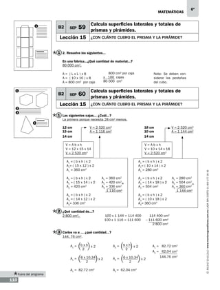 matemáticas

1

B2

SEP

6º

Calcula superficies laterales y totales de

59 prismas y pirámides.

Lección 15

¿con cuánto cubro el prisma y la pirámide?

1 2. Resuelve los siguientes...
En una fábrica...¿Qué cantidad de material...?
80 000 cm2.
A = 			
(LxL)x8
			
A = ( 10 x 10 ) x 8
			
A = 800 cm2 por caja
1

B2

SEP

3

Nota: Se deben considerar las pestañas
del cubo.

Calcula superficies laterales y totales de

60 prismas y pirámides.

Lección 15

2

800 cm2 por caja
x 100 cajas
80 000 cm2

¿con cuánto cubro el prisma y la pirámide?

1 Las siguientes cajas... ¿Cuál...?
La primera porque necesita 28 cm2 menos.
12 cm		
V = 2 520 cm3			
18 cm		
15 cm 		
A = 1 116 cm2 			
10 cm		
14 cm 						14 cm
V=Abxh
V = 12 x 15 x 14
V = 2 520 cm3

V=Abxh
V = 10 x 14 x 18
V = 2 520 cm3

A1 = ( b x h ) x 2
A1= ( 15 x 12 ) x 2
A1 = 360 cm2
A2 = ( b x h ) x 2
A2 = ( 15 x 14 ) x 2
A2 = 420 cm2

V = 2 520 cm3	
A = 1 144 cm2

A1 = ( b x h ) x 2
A1= ( 10 x 14 ) x 2
A1 = 280 cm2
A1 = 360 cm2
A2 = 420 cm2+
A3 = 336 cm2
1 116 cm2

A3 = ( b x h ) x 2
A3 = ( 14 x 12 ) x 2
A3= 336 cm2

A2 = ( b x h ) x 2
A2 = ( 14 x 18 ) x 2
A2 = 504 cm2

A1 = 280 cm2
A2 = 504 cm2
+
A3 = 360 cm2
1 144 cm2

A3 = ( b x h ) x 2
A3 = ( 10 x 18 ) x 2
A3= 360 cm2

2 ¿Qué cantidad de...?
2 800 cm2.

100 x 1 144 = 114 400
100 x 1 116 = 111 600

114 400 cm2
– 111 600 cm2
2 800 cm2

3 Carlos va a ... ¿qué cantidad...?
144. 76 cm2.
A1 =
A1 =

Fuera del programa

110

bxh x2
2

A2 =

8 x 10.34 x 2
2

A2 =

A1 = 82.72 cm2

bxh x2
2
6 x 10.34 x 2
2

A2 = 62.04 cm2

A1 = 82.72 cm2
A2 = 62.04 cm2
144.76 cm2

www.montenegroeditores.com.mx lada sin costo 01 800 277 36 36

4

 