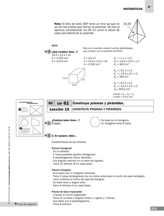 matemáticas

Nota: El libro de texto SEP tiene un error ya que no
se ven las aristas que forman la pirámide. Se hizo el
ejercicio considerando 10.34 cm como la altura de
cada cara lateral de la pirámide.

Reto

4 ¿Qué medidas debe...?
14.4 x 12.5 x 14
V = 2 520 cm3
A = 113.2 cm2

10.34

Éste es un ejemplo, existen muchas posibilidades
que cumplen con la condición del RETO.

V=Abxh
V = 14.4 x 12.5 x 14
V = 2 520 cm3

14.4

6º

A1 = ( L x L ) x 2
A1= ( 14.4 x 12.5 ) x 2
A1 = 360 cm2
A2 = ( B x h ) x 2
A2 = ( 12.5 x 14 ) x 2
A2 = 350 cm2

14

A3 = ( B x h ) x 2
A3 = ( 14.4 x 14 ) x 2
A3= 403.2 cm2

12.5

A total = A1 + A2 + A3
A total = 113.2 cm2

B2
1

SEP

61 Construye prismas y pirámides.

Lección 16

construye prismas y piramides

¿Cuántos lados tiene...?

www.montenegroeditores.com.mx lada sin costo 01 800 277 36 36

1 6 lados.

Su base es un hexágono.
Un hexágono tiene 6 lados.

2

2 2. En equipos, elijan...
Características de los prismas.
Prisma hexagonal:
- Es un poliedro.
- 2 caras paralelas iguales (hexágonos).
- 6 paralelogramos (caras laterales).
- Los ángulos internos en su base son iguales.
- Tiene 12 vértices (6 en cada base).
Prisma triangular:
- Sus bases son 2 triángulos isósceles.
- Tiene 3 caras rectangulares con la misma altura pero el ancho de cada rectángulo
varía conforme el ancho del lado del triángulo.
- Su base tiene 1 ángulo recto.
- Tiene 6 vértices (3 en cada base).

Fuera del programa

Prisma de base trapezoidal:
- 2 bases en forma trapezoidal.
- Tiene en su base 2 ángulos rectos, 1 agudo y 1 obtuso.
- Sus lados son 4 paralelogramos.
- Tiene 8 vértices.

111

 