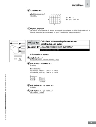 matemáticas

6º

2 1. Contesta las...
¿Cuántos cubos se...?
40 cubos.
V= Abxh
V = 5 x 4 x 2 = 40

4
2
5

3 En grupo, propongan...
Se calcula el volumen de un prisma rectangular multiplicando el ancho de su base por el
largo, el resultado se multiplica por su altura y obtenemos el volumen en cm3.
V=Lxaxh

Calcula el volumen de prismas rectos

64 construidos con cubos

2

B2 SEP

3

1

Lección 17

¿cuántos cubos forman EL prisma?
Tema reubicado, pasa al B4

4

2. Organizados en parejas...

1 a) ¿Cuál de los...?
El segundo prisma (amarillo mostaza y rojo).

2 b) Si la altura... ¿cuál sería la...?
8 cubos.

www.montenegroeditores.com.mx lada sin costo 01 800 277 36 36

Procedimiento:
Volumen del cubo 1= 4 x 2 x 2= 16 cubos.
Volumen del cubo 2= 4 x 3 x 2= 24 cubos.
Entonces,
Cubo 2 =
24 cubos
Cubo 1 = – 16 cubos
8 cubos.

3 c) Si duplican el... ¿en cuánto se...?
Al doble.

4 d) Si duplican el... ¿en cuánto...?
Se aumenta 4 veces.

113

 