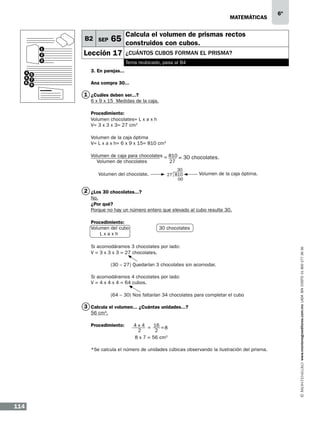 matemáticas

B2 SEP
1
2
3
4 5
6 7
8
9

6º

Calcula el volumen de prismas rectos

65 construidos con cubos.

Lección 17

¿cuántos cubos forman EL prisma?
Tema reubicado, pasa al B4

3. En parejas...
Ana compra 30...

1 ¿Cuáles deben ser...?

6 x 9 x 15 Medidas de la caja.
Procedimiento:
Volumen chocolates= L x a x h
V= 3 x 3 x 3= 27 cm3
Volumen de la caja óptima
V= L x a x h= 6 x 9 x 15= 810 cm3
Volumen de caja para chocolates = 810 = 30 chocolates.
Volumen de chocolates
27
Volumen del chocolate.

30
27 810
00

Volumen de la caja óptima.

2 ¿Los 30 chocolates...?
No.
¿Por qué?
Porque no hay un número entero que elevado al cubo resulte 30.

30 chocolates

Si acomodáramos 3 chocolates por lado:
V = 3 x 3 x 3 = 27 chocolates.
	

(30 – 27) Quedarían 3 chocolates sin acomodar.

Si acomodáramos 4 chocolates por lado:
V = 4 x 4 x 4 = 64 cubos.
	

(64 – 30) Nos faltarían 34 chocolates para completar el cubo

3 Calcula el volumen... ¿Cuántas unidades...?
56 cm3.

Procedimiento:

4 x 4	 = 16 = 8
2	
2
8 x 7 = 56 cm3

*Se calcula el número de unidades cúbicas observando la ilustración del prisma.

114

www.montenegroeditores.com.mx lada sin costo 01 800 277 36 36

Procedimiento:
Volumen del cubo
Lxaxh

 