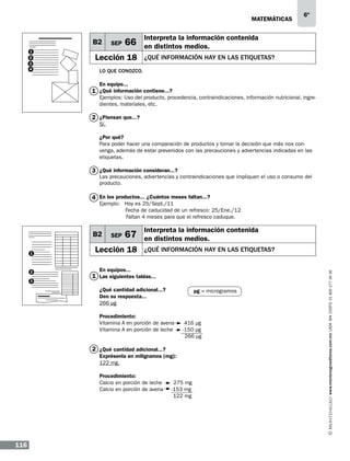 matemáticas

B2
1
2
3
4

SEP

66

Lección 18

6º

Interpreta la información contenida
en distintos medios.
¿qué información hay en las etiquetas?

Lo que conozco.
En equipo...

1 ¿Qué información contiene...?

Ejemplos: Uso del producto, procedencia, contraindicaciones, información nutricional, ingredientes, materiales, etc.

2 ¿Piensan que...?
Sí.

¿Por qué?
Para poder hacer una comparación de productos y tomar la decisión que más nos convenga, además de estar prevenidos con las precauciones y advertencias indicadas en las
etiquetas.

3 ¿Qué información consideran...?

Las precauciones, advertencias y contraindicaciones que impliquen el uso o consumo del
producto.

4 En los productos... ¿Cuántos meses faltan...?

Ejemplo: Hoy es 25/Sept./11
Fecha de caducidad de un refresco: 25/Ene./12
	
Faltan 4 meses para que el refresco caduque.

1

2
3

SEP

67

Lección 18

Interpreta la información contenida
en distintos medios.
¿qué información hay en las etiquetas?

En equipos...

1 Las siguientes tablas...
¿Qué cantidad adicional...?
Den su respuesta...
266 μg

µg = microgramos

Procedimiento:
Vitamina A en porción de avena
Vitamina A en porción de leche
	

416 µg
-150 µg
266 µg

2 ¿Qué cantidad adicional...?
Exprésenla en miligramos (mg):
122 mg.
Procedimiento:
Calcio en porción de leche
Calcio en porción de avena
	

116

275 mg
-153 mg
122 mg

www.montenegroeditores.com.mx lada sin costo 01 800 277 36 36

B2

 