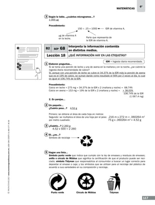 matemáticas

6º

3 Según la tabla...¿cuántos microgramos...?
1 000 μg
Procedimiento:
150 ÷ .15 = 1000
µg de vitamina A
en la leche.

B2

1

SEP

68

Lección 18
2
4

3
5

IDR de vitamina A.

Parte que representa de
la IDR de vitamina A.

Interpreta la información contenida
en distintos medios.
¿qué información hay en las etiquetas?
IDR = Ingesta diaria recomendada.

1 Elaboren preguntas...

Si se toma una porción de leche y una de avena en la mañana y en la noche, ¿se cubrirá la
ingesta diaria recomendada de calcio?
Sí, porque con una porción de leche se cubre el 34.37% de la IDR más la porción de avena
que es el 19% de calcio, se suman dando como resultado el 56% por 2 veces al día, lo cual
es igual al 106.74% de la IDR.
Procedimiento:
Calcio en leche = 275 mg = 34.37% de la IDR x 2 (mañana y noche) = 68.74%
Calcio en avena = 153 mg = 19% de la IDR x 2 (mañana y noche) = + 38.00%
	
106.74% de la IDR
(1 067.4 mg)
2. En parejas...

2 Un paquete...

www.montenegroeditores.com.mx lada sin costo 01 800 277 36 36

¿Cuánto pesa...?

4.52 g

Primero: se obtiene el área de cada hoja en metros:
Segundo: se multiplica el área de una hoja por el peso .216 m x 272 m = .060264 m2
por metro cuadrado:
75 g x .060264 m2 = 4.52 g

3 ¿Cuánto...? 2 260 g
4.52 x 500 = 2 260
4 El...¿es...?
Símbolo de reciclaje

5 Hagan una lista...
Símbolo punto verde que indica que cumple con la ley de envases y residuos de envases;
anillo o círculo de Möbius que significa la certificación de que el producto puede ser reciclado; símbolo Tidyman que responsabiliza al consumidor a buscar un lugar correcto para
depositar el envase o caja; y los símbolos que se utilizan para el reciclaje del plástico de
acuerdo a sus variedades en su composición y reciclaje.

Punto verde

Círculo de Möbius

Tidyman

117

 