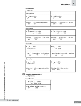 matemáticas

6º

Procedimiento:
(Primera fila)
1 kg = 1000 g
Si 170 g ------ 100%
¿?
-------- 25%

Si 170 g ------ 100%
¿? -------- 75%

25 x 170 g = 4250 = 42.5 g de aceite.
100
100

75 x 170 g = 12750 = 127.5 g de atún.
100
100

(Segunda fila)
3

3

Si 4 kg ó 750 g ------ 100%
¿? ------- 25%

Si 4 kg ó 750 g ------- 100%
¿? ------ 75%

25 x 750 g = 18750 = 187.5 g de aceite.
100
100

75 x 750 g = 56250 = 562.5 g de atún.
100
100

(Tercera fila)
Si ¿? ------ 100%
750 g ------ 75%

750 g x 100 = 75000 = 1000 g peso de
75
la lata.
75

1000 g ------ 100%
¿?
------ 25%

25 x 1000 g = 2500 = 250 g de aceite.
100
100

(Cuarta fila)
Si 4 kg ------ 100%
¿?
75%

1 kg x 100 = 100 = 4 kg peso de la lata.
25
25

www.montenegroeditores.com.mx lada sin costo 01 800 277 36 36

Si ¿? ------ 100%
1 kg ------ 25%

75 x 4 g = 300 = 3 kg de atún.
100
100

4 Si el peso...¿qué cantidad...?
1 410 g de atún.
Procedimiento:

Si 1880 g ------- 100%
¿? ---------- 75%
75 x 1880 = 141000 = 1410 g
100
100

Fuera del programa

119

 