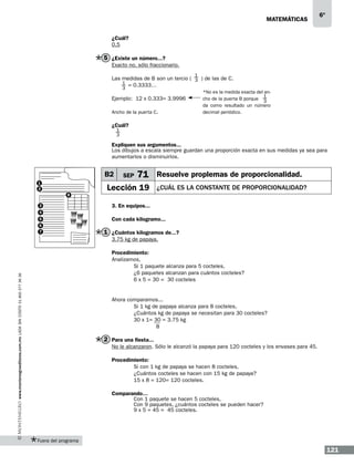 matemáticas

6º

¿Cuál?
0.5

5 ¿Existe un número...?
Exacto no, sólo fraccionario.
1

Las medidas de B son un tercio ( 3 ) de las de C.
1 = 0.3333…
3

Ejemplo: 12 x 0.333= 3.9996
Ancho de la puerta C.

*No es la medida exacta del an1
cho de la puerta B porque 3
da como resultado un número
decimal periódico.

¿Cuál?
1
3

Expliquen sus argumentos...
Los dibujos a escala siempre guardan una proporción exacta en sus medidas ya sea para
aumentarlos o disminuirlos.

B2
1
2
8
3

SEP

71 Resuelve proplemas de proporcionalidad.

Lección 19

¿cuál es la constante de proporcionalidad?

3. En equipos...

4
5
6
7

Con cada kilogramo...

1 ¿Cuántos kilogramos de...?
3.75 kg de papaya.

www.montenegroeditores.com.mx lada sin costo 01 800 277 36 36

Procedimiento:
Analizamos,
	
Si 1 paquete alcanza para 5 cocteles,
	
¿6 paquetes alcanzan para cuántos cocteles?
	
6 x 5 = 30 = 30 cocteles

Ahora comparamos...
	
Si 1 kg de papaya alcanza para 8 cocteles,
	
¿Cuántos kg de papaya se necesitan para 30 cocteles?
	
30 x 1= 30 = 3.75 kg
8

2 Para una fiesta...
No le alcanzaron. Sólo le alcanzó la papaya para 120 cocteles y los envases para 45.
Procedimiento:
	
Si con 1 kg de papaya se hacen 8 cocteles,
	
¿Cuántos cocteles se hacen con 15 kg de papaya?
	
15 x 8 = 120= 120 cocteles.
Comparando…
	Con 1 paquete se hacen 5 cocteles,
	Con 9 paquetes, ¿cuántos cocteles se pueden hacer?
	9 x 5 = 45 = 45 cocteles.

Fuera del programa

121

 