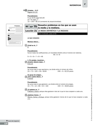 matemáticas

6º

6 ¿Cuánto... $ 1?
Pagaría $ 0.15
Procedimiento:
Si por $100 pago $15.00
por $1 pago ¿?
15 ÷ 100 = $0.15 (constante de proporcionalidad).

B2 SEP
1

Resuelve problemas en los que se usan

75 la media y la mediana.

Lección 21

la media aritmética y la mediana
Tema reubicado, pasa al B3

2
3
4
5

Lo que conozco
Mariana obtuvo...

1 ¿Cuál es el...?
8
Procedimiento:
Sumar todas las calificaciones y el resultado dividirlo ente el número de materias.
48 ÷ 6 = 8
9 + 9 + 8 + 7 + 8 = 48
1. En parejas, resuelvan...

2 ¿Cuánto debería haber...?
$ 62.25

Un grupo de amigos...

3 ¿Con cuánto dinero...?
$ 38.60

Procedimiento
Se suma todo lo que gastaron y se divide entre el número de amigos.
15 + 75 + 13 + 80 + 10 = 193		
193 ÷ 5 = 38.60 pesos

4 ¿A quiénes se...?
A Beatriz y Diana, porque ellas gastaron más de lo que le toca cooperar a cada uno.

5 ¿Quiénes tienen...?
Alberto, Carlos y Enrique, porque ellos gastaron menos de lo que le toca cooperar a cada
uno.

Fuera del programa

128

www.montenegroeditores.com.mx lada sin costo 01 800 277 36 36

Procedimiento
Se suma todo lo que aportaron y se divide entre el número de niños.
23 + 72 + 105 + 49 = $249 		
249 ÷ 4 = 62.25 pesos

 