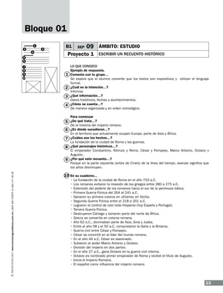 Bloque 01
1
2
5
6
7
8
9
10

4

3

B1

09 ÁMBITO: ESTUDIO

Proyecto 1

1
2
3
4

5
6
7
8
9
www.montenegroeditores.com.mx lada sin costo 01 800 277 36 36

SEP

ESCRIBIR UN RECUENTO HISTÓRICO

LO QUE CONOZCO
Ejemplo de respuesta.
Comenta con tu grupo…
Se espera que el alumno comente que los textos son expositivos y utilizan el lenguaje
formal.
¿Cuál es la intención…?
Informar.
¿Qué información…?
Datos históricos, fechas y acontecimientos.
¿Cómo se cuenta…?
De manera organizada y en orden cronológico.
Para comenzar
¿De qué trata…?
De la historia del imperio romano.
¿En dónde sucedieron…?
En el territorio que actualmente ocupan Europa, parte de Asia y África.
¿Cuáles son los hechos…?
La fundación de la ciudad de Roma y las guerras.
¿Qué personajes históricos…?
El emperador Constantino, Rómulo y Remo, César y Pompeyo, Marco Antonio, Octavio y
Augusto.
¿Por qué este recuento…?
Porque en la parte izquierda (antes de Cristo) de la línea del tiempo, avanzar significa que
los años disminuyen.

10 En su cuaderno…
•
•
•
•
•
•
•
•
•
•
•
•
•
•
•
•
•
•
•
•
•

La fundación de la ciudad de Roma en el año 753 a.C.
Los romanos evitaron la invasión de los griegos entre 280 a 275 a.C.
Extensión del poderío de los romanos hacia el sur de la península itálica.
Primera Guerra Púnica del 264 al 241 a.C.
Ganaron su primera colonia en ultramar, en Sicilia.
Segunda Guerra Púnica entre el 218 a 201 a.C.
Lograron el control de casi toda Hispania (hoy España y Portugal).
Tercera Guerra Púnica.
Destruyeron Cártago y tomaron parte del norte de África.
Grecia se convertía en colonia romana.
Año 62 a.C., dominaban parte de Asia, Siria y Judea.
Entre al año 58 y el 50 a.C. conquistaron la Galia y la Britania.
Guerra civil entre César y Pompeyo.
César se convirtió en al líder del mundo romano.
En al año 44 a.C. César es asesinado.
Subieron al poder Marco Antonio y Octavio.
División del imperio en dos partes.
En el año 27 a.C., gana Octavio en la guerra civil interna.
Octavio es nombrado primer emperador de Roma y recibió el título de Augusto.
Inicia el Imperio Romano.
El español como influencia del imperio romano.

13

 