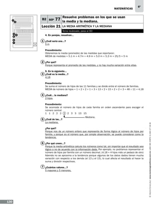 matemáticas

1

2

B2 SEP

6º

Resuelve problemas en los que se usan

77 la media y la mediana.

Lección 21

la media aritmética y la mediana
Tema reubicado, pasa al B3

3
4
5
6
7

4. En parejas, resuelvan...

1 ¿Cuál sería una...?
5m
Procedimiento:
Obtenemos la media (promedio) de las medidas que reportaron:
MEDIA de medidas = 5.1 m + 4.7m + 4.9 m + 5.0 m + 5.3 m = 25/5 = 5 m

2 ¿Por qué?
Porque representa el promedio de las medidas, y no hay mucha variación entre ellas.
5. En la siguiente...

3 ¿Cuál es la media...?
4.18
Procedimiento:
Se suma el número de hijos de las 11 familias y se divide entre el número de familias.
MEDIA de número de hijos = 1 + 2 + 2 + 1 + 3 + 13 + 2 + 15 + 2 + 2 + 3 = 48 ÷ 11 = 4.18

4 ¿Cuál... la mediana?
2 hijos.
Procedimiento:
Se acomoda el número de hijos de cada familia en orden ascendente para escoger el
número central:
1 1 2 2 2 2 2 3 3 13 15
Mediana.

La mediana.

¿Por qué?
Porque nos da un número entero que representa de forma lógica al número de hijos por
familia, y porque es el número que, por simple observación, se puede considerar como la
tendencia.

6 ¿Por qué creen...?
Porque la media aritmética calcula los números como tal, sin importar que el resultado sea
lógico o no de acuerdo con la información dada. Por ejemplo, no podríamos representar el
número de hijos por familia con un número decimal. (4.18 = 4 hijos más un pedazo de otro)
Además no se aproxima a la tendencia porque algunos de los datos dados tienen mucha
variación con respecto a los demás (el 13 y el 15), lo cual afecta el resultado al hacer la
suma y división respectivas.

7 ¿Cuántos valores...?
5 mayores y 5 menores.

130

www.montenegroeditores.com.mx lada sin costo 01 800 277 36 36

5 ¿Cuál de las...?

 