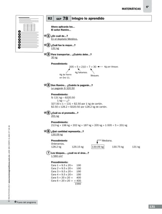 matemáticas

B2

1
2
3
4
5
6
7

SEP

6º

78 Integro lo aprendido

Ahora aplicarás los...
El señor Ramiro...

1 ¿En cuál de...?
En el depósito Metálico.

2 ¿Cuál fue la mayor...?
131 kg

3 Para transportar... ¿Cuánto debe...?
30 kg
Procedimiento
205 + 5 = 210 ÷ 7 = 30
Kg de hierro
en Oro 11.

Kg por bloque.

Kg faltantes.
Bloques.

4 Don Ramiro... ¿Cuánto le pagarán...?
Le pagarán $ 320.50
Procedimiento:
Si 131 kg------$320.50
1 kg------- ¿?
327.50 x 1 ÷ 131 = $2.50 por 1 kg de cartón.
$2.50 x 128.2 = $320.50 por 128.2 kg de cartón.

5 ¿Cuál es el promedio...?
201 kg

www.montenegroeditores.com.mx lada sin costo 01 800 277 36 36

Procedimiento:
213 kg + 198 kg + 202 kg + 187 kg + 205 kg = 1 005 ÷ 5 = 201 kg

6 ¿Qué cantidad representa...?
130.09 kg
Procedimiento				 Mediana.
Ordenamos,
128.2 kg	
129.15 kg	
130.09 kg	
130.75 kg	

131 kg

7 Los bloques... ¿cuál es el área...?
1 560 cm2
Procedimiento:
Cara 1 = 9.5 x 20	= 190
Cara 2 = 9.5 x 20	= 190
Cara 3 = 9.5 x 20	= 190
Cara 4 = 9.5 x 20	= 190
Cara 5 = 20 x 20	 = 400
Cara 6 = 20 x 20	 = + 400
		
1560

Fuera del programa

131

 