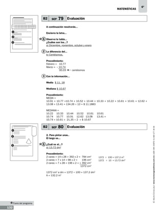 matemáticas

–
B2

SEP

6º

79 Evaluación

A continuación resolverás...
1
2
3

Encierra la letra...

1 Observa la tabla...
¿Cuáles son los...?
a) Diciembre, noviembre, octubre y enero

2 La diferencia del...
b) Centésimos.
Procedimiento:
Febrero = 10.77
Marzo = – 10.74
00.03

centésimos

3 Con la información...
Media $ 11. 18
Mediana $ 10.67
Procedimiento:
MEDIA =
10.91 + 10.77 +10.74 + 10.52 + 10.44 + 10.33 + 10.22 + 10.61 + 10.61 + 12.62 +
13.08 + 13.41 = 134.26 ÷ 12 = $ 11.1883

B2
1

SEP

80 Evaluación

2. Para pintar unas..
El largo es...

2

1 ¿Cuál es el...?

3

a) 13.72 dm2
Procedimiento:
2 caras = 14 x 28 = 392 x 2 = 784 cm2
2 caras = 7 x 14 = 98 x 2 =
196 cm2
2 caras = 7 x 28 = 196 x 2 = + 392 cm2
			
1372 cm2
1372 cm2 a dm = 1372 ÷ 100 = 137.2 dm2
A = 132.2 m2

Fuera del programa

132

1372 ÷ 100 = 137.2 m2
1372 ÷ 10 = 13.72 dm2

www.montenegroeditores.com.mx lada sin costo 01 800 277 36 36

MEDIANA =
10.22	10.33	10.44	10.52	10.61	10.61
10.74	 10.77	 10.91	 12.62 13.08	 13.41 =
10.74 + 10.61 = 21.35 ÷ 2 = $ 10.67

 