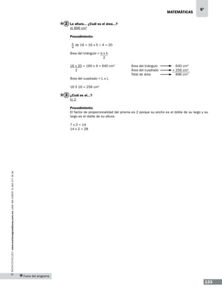 matemáticas

6º

2 La altura... ¿Cuál es el área...?
d) 896 cm2
Procedimiento:
5 de 16 = 16 x 5 ÷ 4 = 20
4

Área del triángulo = b x h
2
16 x 20 = 160 x 4 = 640 cm2
2

Área del triángulo		
Área del cuadrado		
Total de área		

640 cm2
+ 256 cm2
896 cm2

Área del cuadrado = L x L
16 X 16 = 256 cm2

3 ¿Cuál es el...?
b) 2
Procedimiento:
El factor de proporcionalidad del prisma es 2 porque su ancho es el doble de su largo y su
largo es el doble de su altura.

www.montenegroeditores.com.mx lada sin costo 01 800 277 36 36

7 x 2 = 14
14 x 2 = 28

Fuera del programa

133

 