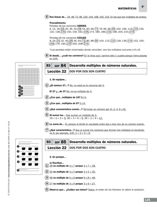 matemáticas

6º

5 Dos líneas de... 24, 48, 72, 96, 120, 144, 168, 192, 216. En las que son múltiplos de ambos.
Procedimiento:
Paradas de los camiones VERDES:
6, 12, 18, 24, 30, 36, 42, 48, 54, 60, 66, 72, 78, 84, 90, 96, 102, 108, 114, 120, 126,
132, 138, 144, 150, 156, 162, 168, 174, 180, 186, 192, 198, 204, 210, 216.
Paradas de los camiones AZULES:
8, 16, 24, 32, 40, 48, 56, 64, 72, 80, 88, 96, 104, 112, 120, 128, 136, 144, 152, 160,
168, 176, 184, 192, 200, 208, 216.
*Las paradas están encerradas donde coinciden, son los múltiplos comunes a 6 y 8.

6 Si desde... ¿cuál me conviene? En la línea azul, camina sólo 1 cuadra porque tiene parada
en 104.

B3

SEP

84 Desarrolla múltiplos de números naturales.

Lección 22

DOS POR DOS SON CUATRO

1. En equipos...
1
3
5
7

2
4
6

1 ¿El número 37...? No, no está en la columna del 3.
El 37 ¿...de 3? No, no es múltiplo de 3.

2 ¿Con qué...múltiplos de 10? En 0.
3 ¿Con qué...múltiplos de 5? 5 y 0.
4 ¿Qué característica común...? Terminan en número par (0, 2, 4, 6 u 8).
5 Al sumar los... Que suman un múltiplo de 3.

www.montenegroeditores.com.mx lada sin costo 01 800 277 36 36

33 = 3 + 3 = 6, 36 = 3 + 6 = 9, 39 = 3 + 9 = 12.

6 La suma de... Sí, porque al dividir el resultado entre dos y tres nos da un número exacto.
7 ¿Qué característica...? Que al sumar los números que forman los múltiplos el resultado
es 9, por ejemplo, 135, 1 + 3 + 5 = 9.

B3
1

SEP

85 Desarrolla múltiplos de números naturales.

Lección 22

DOS POR DOS SON CUATRO

2
3
4

2. En parejas...
a) Escriban...

1 28 es múltiplo de 4 y 7 porque 4 x 7 = 28.
5

2 20 es múltiplo de 4 y 5 porque 4 x 5 = 20.
3 48 es múltiplo de 6 y 8 porque 6 x 8 = 48.
4 27 es múltiplo de 3 y 9 porque 3 x 9 = 27.
5 Observa que... ¿Cuáles son éstos? Todos, el orden de los factores no altera el producto.

135

 