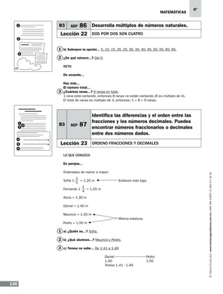 matemáticas
1

B3

SEP

6º

86 Desarrolla múltiplos de números naturales.

Lección 22

DOS POR DOS SON CUATRO

2

1 b) Subrayen la opción... 5, 10, 15, 20, 25, 30, 35, 40, 45, 50, 55, 60, 65.
3

2 ¿De qué número...? Del 5.
Reto:
De acuerdo...
Hay más...
El número total...
3 ¿Cuántas ranas...? 9 ranas en total.
1 rana está cantando, entonces 8 ranas no están cantando (8 es múltiplo de 4).
El total de ranas es múltiplo de 3, entonces: 1 + 8 = 9 ranas.

1
2
3

4
5

B3

SEP

87

Lección 23

Identifica las diferencias y el orden entre las
fracciones y los números decimales. Puedes
encontrar números fraccionarios o decimales
entre dos números dados.
ORDENO FRACCIONES Y DECIMALES

6

Lo que conozco

Ordenados de menor a mayor:
1
= 1.20 m		
5
1
Fernando 1
= 1.25 m
4
Sofía 1

Estatura más baja.

Alicia = 1.30 m
Daniel = 1.40 m
Mauricio = 1.50 m
				Misma estatura.
Pedro = 1.50 m

1 a) ¿Quién es...? Sofía.
2 b) ¿Qué alumnos...? Mauricio y Pedro.
3 c) Teresa no sabe... De 1.41 a 1.49
			Daniel 			Pedro
			1.40			1.50
Teresa 1.41 - 1.49	
			

136

www.montenegroeditores.com.mx lada sin costo 01 800 277 36 36

En parejas...

 