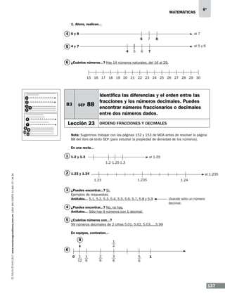 matemáticas

6º

1. Ahora, realicen...
6
4 	 y8

el 7
6

7

6

8

7

el 5 y 6

5 4y7
4

5

6 ¿Cuántos números...? Hay 14 números naturales, del 16 al 29.

15 16 17 18 19 20 21 22 23 24 25 26 27 28 29 30

1
2
3
4
5
6
7
8
9
10
11

B3

SEP

88

Lección 23

Identifica las diferencias y el orden entre las
fracciones y los números decimales. Puedes
encontrar números fraccionarios o decimales
entre dos números dados.
ORDENO FRACCIONES Y DECIMALES

Nota: Sugerimos trabajar con las páginas 152 y 153 de MDA antes de resolver la página
88 del libro de texto SEP (para estudiar la propiedad de densidad de los números).
En una recta...

1 1.2 y 1.3

el 1.25

www.montenegroeditores.com.mx lada sin costo 01 800 277 36 36

1.2 1.25 1.3

2 1.23 y 1.24

el 1.235
1.235

1.23

1.24

3 ¿Puedes encontrar...? Sí. 	
Ejemplos de respuestas:
Anótalos... 5.1, 5.2, 5.3, 5.4, 5.5, 5.6, 5.7, 5.8 y 5.9 		
Usando sólo un número
							decimal.
4 ¿Puedes encontrar...? No, no hay.
Anótalos... Sólo hay 9 números con 1 decimal.

5 ¿Cuántos números con...?
99 números decimales de 2 cifras 5.01, 5.02, 5.03.....5.99

6

En equipos, contesten...
			
8
1
	
2
0

1 1
12 6

2
6

3
6

5
6

1

137

 