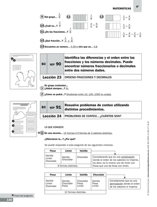 matemáticas
1

9 Del grupo... 8

7
8

11

7

1 = 4
2
8

12

3 = 6
4
8

10 ¿Cuál es...? 8
7

1 = 2
4
8

11 ¿De las fracciones...? 8
1

6º

1 = 4 > 2 > 1
8
8
8
8

1

12 ¿Qué fracción...? 4 y 8
13 Encuentra un número... 0.49 y otro que se... 0.8

1

2

B3

SEP

Identifica las diferencias y el orden entre las
fracciones y los números decimales. Puede
encontrar números fraccionarios o decimales
entre dos números dados.

90

Lección 23

ORDENO FRACCIONES Y DECIMALES

En grupo contesten...

1 ¿Habrá siempre...? Sí.
2 ¿Cómo se podrá...? Dividiendo entre 10, 100, 1000 la unidad.

SEP

Resuelve problemas de conteo utilizando

91 distintos procedimientos.

Lección 24

PROBLEMAS DE CONTEO... ¿CUÁNTOS SON?

1
2

LO QUE CONOZCO

3

1 En una nevería... 12 formas ó 6 formas de 2 sabores distintos.
¿Obtuvieron la...? ¿Por qué?
Se puede responder a esta pregunta de las siguientes maneras:
		
Fresa
Limón
Vainilla
Vainilla
Limón
Chocolate

Vainilla
Chocolate

Chocolate

6 formas distintas.
Fresa
Vainilla
Limón
Chocolate

Limón
Vainilla
Chocolate
Fresa

Vainilla
Chocolate
Fresa
Limón

12 formas distintas.
Fuera del programa

140

Considerando que es una combinación
donde el orden de los sabores no importa,
es decir, es lo mismo uno de limón con
fresa que uno de fresa con limón.
Chocolate
Vainilla
Fresa
Limón

Considerando que es una
permutación donde el orden
de los sabores sí importa.

www.montenegroeditores.com.mx lada sin costo 01 800 277 36 36

B3

 