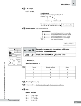 matemáticas

6º

2 1. En parejas...
Rosita escribió...
			Procedimiento:
			Penúltimo número impar y múltiplo de 3:
			Impares: 1, 3, 5, 7, 9
			
				

Impares	 y múltiplos de 3.

			Por lo que las posibilidades son del
			30 al 39 del 90 al 99, es decir:

20 posibilidades.

3 Eduardo compró... 360 formas distintas.
			
Procedimiento:
			
6		
Posibilidades para la primera amiga.
			
5		
Posibilidades para la segunda amiga.
			
4		
Posibilidades para la tercera amiga.
			
x 3		
Posibilidades para la cuarta amiga.
			 360		Total de posibilidades.

360 posibilidades.

1
2
4

B3

SEP

3

Resuelve problemas de conteo utilizando

92 distintos procedimientos.

Lección 24

PROBLEMAS DE CONTEO... ¿CUÁNTOS SON?

www.montenegroeditores.com.mx lada sin costo 01 800 277 36 36

2. Resuelve la...
¿De cuántas maneras...?

1

Prisma

Lado de la base

Altura

1

1

36

2

2

9

3

3

4

4

6

1

2 ¿Cuántos prismas...? 4
3 Expliquen cómo... Modificando la base y la altura, así como la forma.
4 Reto
La suma de cuatro...

Fuera del programa

16
16
16
18

+
+
+
+

6
8
6
7

+
+
+
+

7 + 11 = 40
9 + 7 = 40
10 + 8 = 40
6 + 9 = 40

141

 