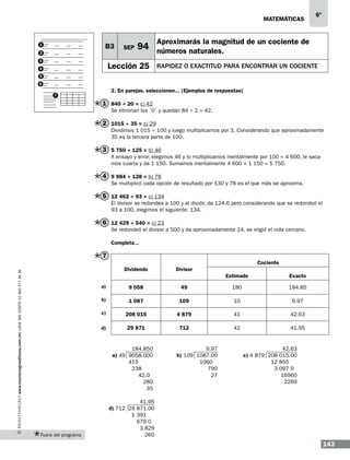 matemáticas

B3

1
2
3

SEP

Aproximarás la magnitud de un cociente de

94 números naturales.

Lección 25

4

6º

RAPIDEZ O EXACTITUD PARA ENCONTRAR UN COCIENTE

5
6

2. En parejas, seleccionen... (Ejemplos de respuestas)

7

1 840 ÷ 20 = c) 42 	
Se eliminan los ¨0¨ y quedan 84 ÷ 2 = 42.

2 1015 ÷ 35 = c) 29 	
Dividimos 1 015 ÷ 100 y luego multiplicamos por 3. Considerando que aproximadamente
35 es la tercera parte de 100.

3 5 750 ÷ 125 = b) 46 	
A ensayo y error, elegimos 46 y lo multiplicamos mentalmente por 100 = 4 600, le sacamos cuarta y da 1 150. Sumamos mentalmente 4 600 + 1 150 = 5 750.

4 9 984 ÷ 128 = b) 78	
Se multiplicó cada opción de resultado por 130 y 78 es el que más se aproxima.

5 12 462 ÷ 93 = c) 134	
El divisor se redondea a 100 y al dividir, da 124.6 pero considerando que se redondeó el
93 a 100, elegimos el siguiente: 134.

6 12 429 ÷ 540 = c) 23	
Se redondeó el divisor a 500 y da aproximadamente 24, se eligió el más cercano.
Completa...

7
Cociente
www.montenegroeditores.com.mx lada sin costo 01 800 277 36 36

Dividendo

Divisor
Estimado

Exacto

a)

9 058

49

180

184.85

b)

1 087

109

10

9.97

c)

208 015

4 879

41

42.63

d)

29 871

712

42

41.95

184.850
a) 49 9058.000
415
238
42.0
280
35

Fuera del programa

9.97
b) 109 1087.00
1060
790
27

42.63
c) 4 879 208 015.00
12 855
3 097 0
16960
2269

41.95
d) 712 29 871.00
1 391
679 0
3 829
260

143

 