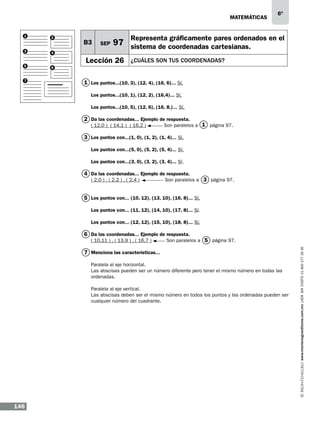 matemáticas
1

2

3

4

5

B3

SEP

6º

Representa gráficamente pares ordenados en el

97 sistema de coordenadas cartesianas.

6

7

Lección 26

¿CUÁLES SON TUS COORDENAdaS?

1 Los puntos...(10, 3), (12, 4), (16, 6)... Sí.
Los puntos...(10, 1), (12, 2), (16,4)... Sí.
Los puntos...(10, 5), (12, 6), (16, 8,)... Sí.

2 Da las coordenadas... Ejemplo de respuesta.
( 12,0 ) ( 14,1 ) ( 16,2 ) 	

Son paralelos a 1 página 97.

3 Los puntos con...(1, 0), (1, 2), (1, 4)... Sí.
Los puntos con...(5, 0), (5, 2), (5, 4)... Sí.
Los puntos con...(3, 0), (3, 2), (3, 4)... Sí.

4 Da las coordenadas... Ejemplo de respuesta.
( 2,0 ) , ( 2,2 ) , ( 2,4 )

Son paralelos a 3 página 97.

5 Los puntos con... (10, 12), (13, 10), (16, 8)... Sí.
Los puntos con... (11, 12), (14, 10), (17, 8)... Sí.
Los puntos con... (12, 12), (15, 10), (18, 8)... Sí.

6 Da las coordenadas... Ejemplo de respuesta.

Son paralelos a 5 página 97.

7 Menciona las características...
Paralela al eje horizontal.
Las abscisas pueden ser un número diferente pero tener el mismo número en todas las
ordenadas.
Paralela al eje vertical.
Las abscisas deben ser el mismo número en todos los puntos y las ordenadas pueden ser
cualquier número del cuadrante.

146

www.montenegroeditores.com.mx lada sin costo 01 800 277 36 36

( 10,11 ) , ( 13,9 ) , ( 16,7 )

 