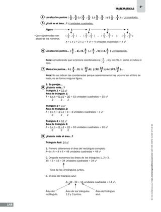 matemáticas

6º

4 Localiza los puntos ( 1 , 1 ), ( 5 , 1 ), ( 5 , 5 ) y ( 1 , 5 )... Un cuadrado.
2

2

2

2

2

2

2

2

5 ¿Cuál es el área...? 4 unidades cuadradas.
Figura 		

1	

	

2 		

3		

4

1 1
5 1
5
5
1 5
,
) , (
,
) , (
,
) y
(
,
)
		(
*Las coordenadas van
2 2
2 2
2
2
2 2
abajo de los números
		A = L x L = 2 x 2 = 4 u2 = 4 unidades cuadradas = 4 u2

6 Localiza los puntos... ( 5 , 1), (6, 5 ), ( 9 , 4) y (3, 5 ) Un trapezoide.
2

2

2

2

Nota: considerando que la tercera coordenada es ( 9 , 4) y no (92,4) como lo indica el
2
libro.

7 Marca los puntos... h ( 3 , 3); i ( 13 ,4); j (32, 13 ) y k (172, 15 )...
2

2

2

2

Nota: No se indican las coordenadas porque aparentemente hay un error en el libro de
texto, no se forma ninguna figura.
3. En parejas...

8 ¿Cuánto mide...?
Triángulo 1 = 15 u2
Area de triángulo 1:
A = b x h = 6 x 5 = 30 = 15 unidades cuadradas = 15 u2
2
2
2

Triángulo 3 = 16 u2
Area de triángulo 3:
A = b x h = 8 x 4 = 32 = 16 unidades cuadradas = 16 u2
2
2
2

9 ¿Cuánto mide el área...?
Triángulo Azul: 14 u2
1. Primero obtenemos el área del rectángulo completo
A= b x h = 8 x 6 = 48 unidades cuadradas = 48 u2
2. Después sumamos las áreas de los triángulos 1, 2 y 3.
15 + 3 + 16 = 34 unidades cuadradas = 34 u2

Área de los 3 triángulos juntos.
3. El área del triángulo azul:
		

Área del		
rectángulo.	

148

A= 48 - 34 = 14 unidades cuadradas = 14 u2.

Área de los triángulos	
1,2 y 3 juntos.		

Área del triángulo
azul.

www.montenegroeditores.com.mx lada sin costo 01 800 277 36 36

Triángulo 2 = 3 u2
Area de triángulo 2:
A = b x h = 3 x 2 = 6 = 3 unidades cuadradas = 3 u2
2
2
2

 