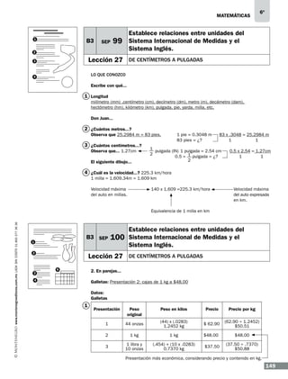 matemáticas

B3

1

SEP

Establece relaciones entre unidades del
Sistema Internacional de Medidas y el
Sistema Inglés.

99

2

Lección 27

3

6º

de centímetros a pulgadas

Lo que conozco

4

Escribe con qué...

1 Longitud
milímetro (mm) ,centímetro (cm), decímetro (dm), metro (m), decámetro (dam),
hectómetro (hm), kilómetro (km), pulgada, pie, yarda, milla, etc.
Don Juan...

2 ¿Cuántos metros...?
Observa que 25.2984 m = 83 pies.

3 ¿Cuántos centímetros...?
Observa que... 1.27cm 	
El siguiente dibujo...

1 pie = 0.3048 m	
83 pies = ¿?

83 x .3048 = 25.2984 m
1
1

1
pulgada (IN) 1 pulgada = 2.54 cm
2
0.5 = 1 pulgada = ¿?	
2

0.5 x 2.54 = 1.27cm
1
1

4 ¿Cuál es la velocidad...? 225.3 km/hora
1 milla = 1.609.34m = 1.609 km
Velocidad máxima		
140 x 1.609 =225.3 km/hora		
Velocidad máxima
del auto en millas.						del auto expresada
								en km.

www.montenegroeditores.com.mx lada sin costo 01 800 277 36 36

			

B3 SEP

1
2

3

100

Lección 27
5

Equivalencia de 1 milla en km

Establece relaciones entre unidades del
Sistema Internacional de Medidas y el
Sistema Inglés.
de centímetros a pulgadas

2. En parejas...

4

Galletas: Presentación 2: cajas de 1 kg a $48.00
Datos:
Galletas

1

Presentación

Peso
original

Peso en kilos

Precio

Precio por kg

1

44 onzas

(44) x (.0283)
1.2452 kg

$ 62.90

(62.90 ÷ 1.2452)
$50.51

2

1 kg

1 kg

$48.00

$48.00

3

1 libra y
10 onzas

(.454) + (10 x .0283)
0.7370 kg

$37.50

(37.50 ÷ .7370)
$50.88

Presentación más económica, considerando precio y contenido en kg.

149

 