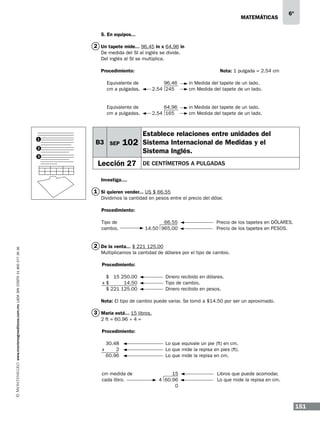matemáticas

6º

5. En equipos...

2 Un tapete mide... 96.45 in x 64.96 in
De medida del SI al inglés se divide.
Del inglés al SI se multiplica.
Procedimiento:					Nota: 1 pulgada = 2.54 cm
Equivalente de
cm a pulgadas.

2
3

in Medida del tapete de un lado.
cm Medida del tapete de un lado.

Equivalente de
cm a pulgadas.

1

96.46
2.54 245

64.96
2.54 165

in Medida del tapete de un lado.
cm Medida del tapete de un lado.

B3 SEP

102

Lección 27

Establece relaciones entre unidades del
Sistema Internacional de Medidas y el
Sistema Inglés.
de centímetros a pulgadas

Investiga....

1 Si quieren vender... US $ 66.55
Dividimos la cantidad en pesos entre el precio del dólar.
Procedimiento:

www.montenegroeditores.com.mx lada sin costo 01 800 277 36 36

Tipo de
cambio.

66.55
14.50 965.00

Precio de los tapetes en DÓLARES.
Precio de los tapetes en PESOS.

2 De la venta... $ 221 125.00
Multiplicamos la cantidad de dólares por el tipo de cambio.
Procedimiento:
$ 15 250.00
x$
14.50
$ 221 125.00

Dinero recibido en dólares.
Tipo de cambio.
Dinero recibido en pesos.

Nota: El tipo de cambio puede variar. Se tomó a $14.50 por ser un aproximado.

3 María está... 15 libros.
2 ft = 60.96 ÷ 4 =
Procedimiento:

x

30.48
2
60.96

cm medida de
cada libro.

Lo que equivale un pie (ft) en cm.
Lo que mide la repisa en pies (ft).
Lo que mide la repisa en cm.

15
4 60.96
0

Libros que puede acomodar.
Lo que mide la repisa en cm.

151

 