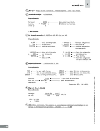 matemáticas

6º

2 ¿Por qué? Porque en los 2 casos es 1 naranja regalada x cada 4 que recoja.
3 ¿Cuántas naranjas...? 25 naranjas.
Procedimiento:
Partes en
que se
1
divide
4

25.00
4 100
0

Lo que correspondería.
El total de las naranjas.

1. En equipos...

4 Un almacén anuncia... $ 3 150 sin IVA $ 3 654 con IVA.
Procedimiento:
Valor del refrigerador.
% descuento.
Total del descuento.

4 200
x
25%
1 050.00

x

Valor del refrigerador
con descuento.
IVA.
Total del IVA.

3 150.00
16%
504.00

Valor del refrigerador.
descuento $
Valor del refrigerador
con descuento.

4 200.00
- 1 050.00
3 150.00

Valor del refrigerador
con descuento.
Total del IVA.
Valor del refrigerador
con descuento con IVA.

3 150.00
+ 504.00
3 654.00

5 Pepe logró ahorrar... Le descontaron el 20%
Procedimiento:
Lo que logró ahorrar.
Con lo que salió de la tienda.
Valor del reloj con descuento.

500
140
360.00
Valor del
reloj sin
descuento.

0.20
450 90
0

Valor del reloj sin descuento.
Valor del reloj con descuento.
Valor del descuento.

450.00
- 360.00
90.00

Lo que tiene de descuento.
Valor del descuento.
Conversión .20 x 100 = 20%

6 El precio de... $ 225.00
Procedimiento:
Por regla
de tres:
261
x

261 x 100
26 100
= $225
=
116
116
116%
100%

7 Al terminar, comparen... Para obtener un porcentaje se multiplica la cantidad por el porcentaje en forma decimal, ejemplo x = 16% de n	

154

x = nx.16

www.montenegroeditores.com.mx lada sin costo 01 800 277 36 36

-

 