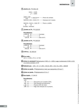 matemáticas

6º

6 ¿Cuál es el...? $ 949. 09
	
	

1044	110%
¿?	 100%

1044 x 100
= 949.09
110
949.09 X 10% = 94.91

Precio de contado.
Intereses de 3 meses.
Precio a crédito.

949.09 + 94.91 = 1044
Contado Intereses

7 ¿Cuánto es 3%...? $ 120.00
Procedimiento:	
4 000.00		
x
.03		
120.00		

Cantidad.
%
Valor del %

8 ¿Cuánto es 5%...? $ 200.00
Procedimiento:	
4 000.00		
x
.05		
200.00		

Cantidad.
%
Valor del %

9 Si 95 es... $1 900.00
10 Si se sabe...
25 % = 2 250 y 75 % = 6 750

11 ¿Cómo lo calculaste? Multiplicando 4 500 x 2 = 100%. Luego multiplicando 9 000 x 0.25
12 Sabiendo que... 10% = 47. 17, 20% = 94.34, 30% = 141. 51 y 40% = 188.68
13 ¿Cómo se puede...? Multiplicando el valor que representa el 5% por 7.
14 ¿Cómo se puede...? Multiplicando el 5 % x 7
15 Una tarjeta... $ 198.00
Procedimiento:
200		
- 20		
180		
+ 18		
198		

156

Descuento con la tarjeta (10%).
Total después del descuento.
Propina (10% del total).
Pago total después de la propina.

www.montenegroeditores.com.mx lada sin costo 01 800 277 36 36

y la misma cantidad x 0.75

 