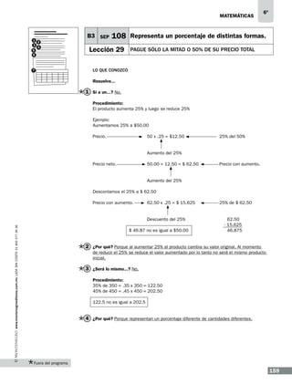 matemáticas

1 2
3
4
5
6

7

B3 SEP

6º

108 Representa un porcentaje de distintas formas.

Lección 29

PAGUE SÓLO LA MITAD o 50% DE SU PRECIO TOTAL

Lo que conozco
Resuelve...

1 Si a un...? No.
Procedimiento:
El producto aumenta 25% y luego se reduce 25%
Ejemplo:
Aumentamos 25% a $50.00
Precio. 			50 x .25 = $12.50 		

			
Precio neto. 		

			

25% del 50%

Aumento del 25%
50.00 + 12.50 = $ 62.50 		

Precio con aumento.

Aumento del 25%

Descontamos el 25% a $ 62.50
Precio con aumento. 	

www.montenegroeditores.com.mx lada sin costo 01 800 277 36 36

			

62.50 x .25 = $ 15.625		

Descuento del 25%

		$ 46.87 no es igual a $50.00

25% de $ 62.50

62.50
- 15.625
46.875

2 ¿Por qué? Porque al aumentar 25% al producto cambia su valor original. Al momento
de reducir el 25% se reduce el valor aumentado por lo tanto no será el mismo producto
inicial.

3 ¿Será lo mismo...? No.
Procedimiento:
35% de 350 = .35 x 350 = 122.50
45% de 450 = .45 x 450 = 202.50
122.5 no es igual a 202.5

4 ¿Por qué? Porque representan un porcentaje diferente de cantidades diferentes.

Fuera del programa

159

 
