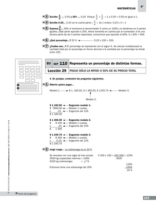 matemáticas

6º

3 Escribe 1 ... 0.05 y 20% ... 0.20 Porque 1 + 1 = 1 y 0.50 + 0.50 es igual a 1.
2

2
2
1
4 Escribe 0.25... 0.25 es la cuarta parte (
) de 1 entero. 0.25 x 4 = 1
4
3
5 Expresa 5 ... 60% si tomamos al denominador 5 como un 100% y lo dividimos en 5 partes
iguales, cada parte equivale a 20%. Ahora tomando en cuenta que el numerador 3 es una
tercera parte de las 5 partes repartidas, concluimos que equivale al 60%, 3 x 20% = 60%

6 ¿Qué porcentaje...? 25 % 		

0.25 x 100 = 25%

7 ¿Cuáles son...? El porcentaje se representa con el signo %. Se calcula multiplicando la
cantidad total por el porcentaje en forma decimal o la cantidad por el porcentaje se divide
entre 100.

B3 SEP

110 Representa un porcentaje de distintas formas.

Lección 29

PAGUE SÓLO LA MITAD o 50% DE SU PRECIO TOTAL

4. En parejas, contesten las preguntas siguientes.
1
2

1 Alberto quiere pagar...
Modelo 1.	

$ 1, 183.50, $ 1 365.00, $ 1245.75

			

Modelo 2.

$ 1 183.50	
$ 7890.00	
x
.15	
$ 1 183.50

Enganche modelo 1.
Modelo 1 cuesta.
Enganche del 15%

$ 1 365.00	
$
9 100 	
x
.15 	
$
1 365

Enganche modelo 2.
Modelo 1 cuesta.
Enganche del 15%

$ 1 245.75 	
$
8 305 	
x
0.15	
$ 1 245.75

www.montenegroeditores.com.mx lada sin costo 01 800 277 36 36

Modelo 3.

Enganche modelo 3.
Modelo 1 cuesta.
Enganche del 15%

2 Jorge carga... La sobrecarga es el 20 %
Se resuelve con una regla de tres simple.	
3500 kg (capacidad máxima) = 100%	
4200 kg (sobrecarga)
= ¿? %
Entonces tiene una sobrecarga del 20%

4 200 x 100 = 420 000 = 120%
3500
120%
- 100%
20 %

Fuera del programa

163

 