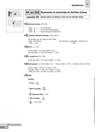 matemáticas

1 2
3
5

4

B3 SEP

111 Representa un porcentaje de distintas formas.

Lección 29
6

6º

PAGUE SÓLO LA MITAD o 50% DE SU PRECIO TOTAL

1 ¿Qué porcentaje...? El 42 %
100% 		
- 58% 		
42% 		

de durabilidad.
con llantas sobrecargadas.
de porcentaje de desperdicio.

2 ¿Cuántos kilómetros durarán...? 46, 400 km
Se resuelve con una regla de tres simple.
100% = 80 000 km
			
58 x 80 000 = 4 640 000 = 464 000 km
58% = ¿? km						 100

3 Si 2% ... 1 710
2% de 8 550 = 171 (.02 x 8550 =171)
20% de 8550 = 1 710 (.20 x 8550 = 1 710)

4 Y ¿cuánto es...? 17 100
200% de 8 550 = 17 100 (2 x 8550 = 17 100)

5 Raúl calculó...? 7 % de 2 500 = 175

70% de 2 500 = 1 750

700% de 2 500 = 17 500

7% de 2 500 = 175 (.07 x 2 500 = 175)
70% de 2 500 = 1 750 (.70 x 2 500 = 1 750)
700% de 2 500 = 17 500 (7 x 2500 = 17 500)

Escribe...
• 5% se...

5
100

• 250% se puede...

250
100

1
• 10 representa 10%... 0.10
• 40% se puede...
•

Fuera del programa

164

4
... 0.4 y 40%
10

4
100

www.montenegroeditores.com.mx lada sin costo 01 800 277 36 36

6 Reto

 