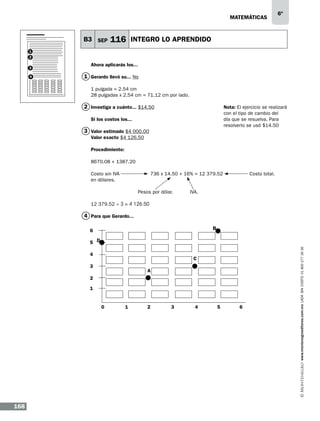 matemáticas

B3 SEP

6º

116 INTEGRO LO APRENDIDO

1
2
3
4

Ahora aplicarás los...

1 Gerardo llevó su... No
1 pulgada = 2.54 cm
28 pulgadas x 2.54 cm = 71.12 cm por lado.

2 Investiga a cuánto... $14.50

Nota: El ejercicio se realizará
con el tipo de cambio del
día que se resuelva. Para
resolverlo se usó $14.50

Si los costos los...

3 Valor estimado $4 000.00
Valor exacto $4 126.50
Procedimiento:
8670.08 + 1387.20
Costo sin IVA		
en dólares.
	

	

736 x 14.50 + 16% = 12 379.52		

Pesos por dólar.	

Costo total.

IVA.

12 379.52 ÷ 3 = 4 126.50

4 Para que Gerardo...
B

C
A

0

168

1

2

3

4

5

6

www.montenegroeditores.com.mx lada sin costo 01 800 277 36 36

D			

 