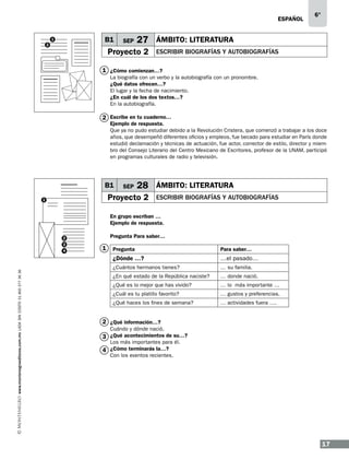 ESPAÑOL

B1

1
2

SEP

6°

27 ÁMBITO: LITERATURA

Proyecto 2

ESCRIBIR BIOGRAFÍAS Y AUTOBIOGRAFÍAS

1 ¿Cómo comienzan…?
La biografía con un verbo y la autobiografía con un pronombre.
¿Qué datos ofrecen…?
El lugar y la fecha de nacimiento.
¿En cuál de los dos textos…?
En la autobiografía.

2 Escribe en tu cuaderno…

Ejemplo de respuesta.
Que ya no pudo estudiar debido a la Revolución Cristera, que comenzó a trabajar a los doce
años, que desempeñó diferentes oficios y empleos, fue becado para estudiar en París donde
estudió declamación y técnicas de actuación, fue actor, corrector de estilo, director y miembro del Consejo Literario del Centro Mexicano de Escritores, profesor de la UNAM, participó
en programas culturales de radio y televisión.

B1

SEP

28 ÁMBITO: LITERATURA

Proyecto 2

1

ESCRIBIR BIOGRAFÍAS Y AUTOBIOGRAFÍAS

En grupo escriban …
Ejemplo de respuesta.
2
3

Pregunta Para saber…

1

www.montenegroeditores.com.mx lada sin costo 01 800 277 36 36

Pregunta

Para saber…

¿Dónde …?

4

…el pasado…

¿Cuántos hermanos tienes?

… su familia.

¿En qué estado de la República naciste?

… donde nació.

¿Qué es lo mejor que has vivido?

… lo más importante …

¿Cuál es tu platillo favorito?

… gustos y preferencias.

¿Qué haces los fines de semana?

… actividades fuera ….

2 ¿Qué información…?
Cuándo y dónde nació.

3 ¿Qué acontecimientos de su…?
Los más importantes para él.
4 ¿Cómo terminarás la…?
Con los eventos recientes.

17

 