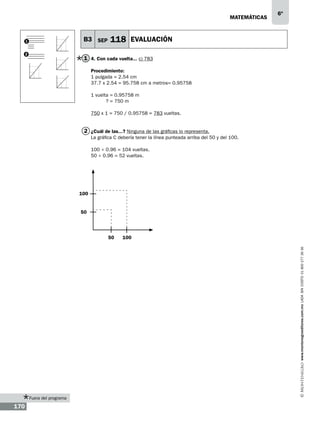 matemáticas

B3 SEP

1
2

6º

118 EVALUACIÓN

1 4. Con cada vuelta... c) 783
Procedimiento:
1 pulgada = 2.54 cm
37.7 x 2.54 = 95.758 cm a metros= 0.95758
1 vuelta = 0.95758 m
? = 750 m
750 x 1 = 750 / 0.95758 = 783 vueltas.

2 ¿Cuál de las...? Ninguna de las gráficas lo representa.
La gráfica C debería tener la línea punteada arriba del 50 y del 100.
100 ÷ 0.96 = 104 vueltas.
50 ÷ 0.96 = 52 vueltas.

100

50

100
www.montenegroeditores.com.mx lada sin costo 01 800 277 36 36

50

Fuera del programa

170

 