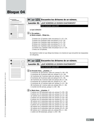 Bloque 04
B4 SEP

121 Encuentra los divisores de un número.

Lección 31

¿qUÉ números lo dividen exactamente?
Tema reubicado, pasa al B3

Lo que conozco
1

1 1. Por equipos...
a) Gloria compró... Dibuja las...

	

2 bolsas con 12 pelotas cada una porque 2 x 12 = 24.
3 bolsas con 8 pelotas cada una porque 3 x 8 = 24.
4 bolsas con 6 pelotas cada una porque 4 x 6 = 24.
6 bolsas con 4 pelotas cada una porque 6 x 4 = 24.
8 bolsas con 3 pelotas cada una porque 8 x 3 = 24.
12 bolsas con 2 pelotas cada una porque 12 x 2 = 24.
1 bolsa con 24 pelotas.

No importa el orden en que dibuje las bolsas o la manera en que encuentre las respuestas
sin dibujarlas.

1
2

B4 SEP

122 Encuentra los divisores de un número.

Lección 31

¿qUÉ números lo dividen exactamente?
Tema reubicado, pasa al B3

www.montenegroeditores.com.mx lada sin costo 01 800 277 36 36

1 b) Fernando tiene... ¿Cuántas...?
-

2 montones de 18 canicas, cada uno, porque 2 x 18 = 36.
4 montones de 9 canicas cada uno, porque 4 x 9 = 36.
12 montones de 3 canicas cada uno, porque 12 x 3 = 360.
6 montones de 6 canicas cada uno porque 6 x 6 = 36.
18 montones de 2 canicas cada uno porque 18 x 2 = 36.
9 montones de 4 canicas cada uno, porque 9 x 4 = 36.
3 montones de 12 canicas cada uno, porque 3 x 12 = 36.
36 montones de 1 canica cada uno, porque 36 x 1 = 36.
1 montón de 36 canicas, porque 1 x 36 = 36.

2 c) María tiene... ¿Cuántas...?
-

2 sobres con 30 estampas cada uno, porque 2 x 30 = 60.
4 sobres con 15 estampas cada uno, porque 4 x 15 = 60.
12 sobres con 5 estampas cada uno, porque 12 x 5 = 60.
3 sobres con 20 estampas cada uno, porque 3 x 20 = 60.
6 sobres con 10 estampas cada uno, porque 6 x 10 = 60.
30 sobres con 2 estampas cada uno, porque 30 x 2 = 60.
15 sobres con 4 estampas cada uno, porque 15 x 4 = 60.
5 sobres con 12 estampas cada uno, porque 5 x 12 = 60.
20 sobres con 3 estampas cada uno, porque 20 x 3 = 60.
10 sobres con 6 estampas cada uno, porque 10 x 6 = 60.
60 sobres con 1 estampa cada uno, porque 60 x 1 = 60.
1 sobre con 60 estampas, porque 1 x 60 = 60.

171

 