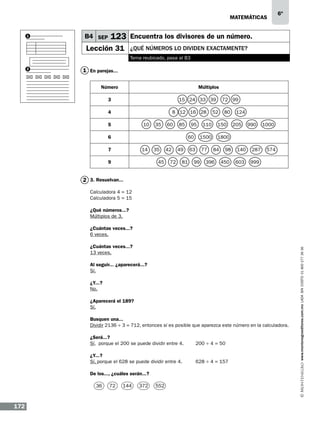 matemáticas
1

B4 SEP

6º

123 Encuentra los divisores de un número.

Lección 31

¿qUÉ números lo dividen exactamente?
Tema reubicado, pasa al B3

2

1 En parejas...
Número

Múltiplos

3

15 24 33 39

4

8 12 16 28

5

10

35

60

85

6

95

7

14

9

35
45

42
72

49
81

52

110

60

77

99

80

150

1500

63

72 99
124
205

990

1000

1800
84

396

98

140

287

450

603

574

999

2 3. Resuelvan...
Calculadora 4 = 12
Calculadora 5 = 15
¿Qué números...?
Múltiplos de 3.

¿Cuántas veces...?
13 veces.
Al seguir... ¿aparecerá...?
Sí.
¿Y...?
No.	
¿Aparecerá el 189?
Sí.
Busquen una...
Dividir 2136 ÷ 3 = 712, entonces sí es posible que aparezca este número en la calculadora.
¿Será...?
Sí, porque el 200 se puede dividir entre 4.

200 ÷ 4 = 50

¿Y...?
Sí, porque el 628 se puede dividir entre 4.

628 ÷ 4 = 157

De los..., ¿cuáles serán...?
36

172

72

144

372

552

www.montenegroeditores.com.mx lada sin costo 01 800 277 36 36

¿Cuántas veces...?
6 veces.

 
