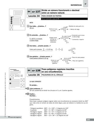 matemáticas

B4 SEP
1

Divide un número fraccionario o decimal

137 entre un número natural.

Lección 34

4

Para dividir en partes
Tema reubicado, pasa al B5

2
3

6º

Reto

1 Una tabla... ¿Cuántos...?

Medida de cada parte (m).

Partes en que
se divide.

.2 8
3 0.8 4
24
0

Amigos entre
los que se
repartirá el
contenido.

28 cm

0. 1 8 7 5
4 0.7 5 0 0
35
30
20

2 El contenido... ¿Cuántos...?
0. 1875 L le tocará
a cada amigo.

Metros de largo.

Contenido que le toca
a cada amigo.
Contenido a repartir.

3 Una bolsa... ¿Cuánto pesaba...?
Cada parte pesaba

3
24

= 0.125 kg

3
4

÷

6
1

3

= 24

.1 2 5
8 1.0
20
40

4 Una gelatina... ¿Cuánto pesará...?
Cada pedazo pesará 0.31 kg
Partes en que
se divide la
gelatina.

www.montenegroeditores.com.mx lada sin costo 01 800 277 36 36

B4 SEP

0.3 1 0
4 1.2 4 0
04
00

Peso de cada pedazo.
Peso de la gelatina.

Traza polígonos regulares inscritos

138 en una circunferencia.

Lección 35

Polígonos en el círculo

1

Lo que conozco
2

En parejas...

1 ¿Qué problemas...?
Se tuvo problemas al dividir los círculos en 5 y en 3 partes iguales.

2 Explica...
Escriban...
Procedimientos:
Para trazar cualquier polígono regular sobre una circunferencia es necesario dividir los 360º
que mide entre el número de lados de dicha figura, para así obtener la medida de sus ángulos.
- Triángulo equilátero:	 360º
- Cuadrado:	
360º
- Pentágono regular:	 360º
- Hexágono regular: 	 360º
- Decágono regular:	 360º

÷
÷
÷
÷
÷

3 = 120º = 3 ángulos de 120º
4 = 90º = 4 ángulos de 90º
5 = 72º = 5 ángulos de 72º
6 = 60º = 6 ángulos de 60º
10 = 36º = 10 ángulos de 36º

Fuera del programa

183

 