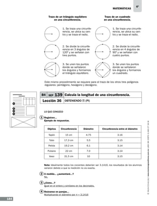 matemáticas
Trazo de un triángulo equilátero
en una circunferencia.

6º

Trazo de un cuadrado
en una circunferencia.

1. Se traza una circunferencia, se ubica su centro y se traza el radio.

1. Se traza una circunferencia, se ubica su centro y se traza el radio.

2. Se divide la circunferencia en 3 ángulos de
120º y se señalan con
tres puntos.

2. Se divide la circunferencia en 4 ángulos de
90º y se señalan con
cuatro puntos.

3. Se unen los puntos
donde se señalaron
los ángulos y formamos
el triángulo equilátero.

3. Se unen los puntos
donde se señalaron
los ángulos y formamos
un cuadrado.

Este mismo procedimiento se requiere para el trazo de los otros tres polígonos
regulares: pentágono, hexágono y decágono.

B4 SEP
1
2
3
4

139 Calcula la longitud de una circunferencia.

Lección 36

obteniendo π (PI)

Lo que conozco
Ejemplo de respuestas.
Objetos

Circunferencia

Diámetro

Circunferencia entre el diámetro

Tapón

15 cm

4.75

3.16

Tubo

17.3 cm

5.5

3.15

Pelota

19.2 cm

6.1

3.14

Pulsera

22 cm

7.0

3.14

Vaso

31.5 cm

10

3.15

Nota: Idealmente todos los cocientes deberían ser 3.1416, los resultados de los alumnos
variaron debido a que la medición no es exacta.

2 A medida... ¿aumentará...?
No.

3 ¿Cómo...?
Igual en el entero y similares en los decimales.

4 Reúnanse en parejas...
Multiplicando el diámetro por π = 3.1416

184

www.montenegroeditores.com.mx lada sin costo 01 800 277 36 36

1 Registren...

 