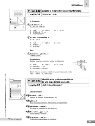matemáticas

B4 SEP

6º

140 Calcula la longitud de una circunferencia.

Lección 36

obteniendo π (PI)

1

1. En equipos...

2

1 a) El diámetro...?
3

C = 40 074. 2496 km 	
C = π x D	
π = 3.1416	
D = 12 756 km
C = 3.416 x 12 756 km
C = 40 074.2496 km			

2 b) Linda... ¿Qué cantidad...?
C = 4. 7124 m
π = 3.1416	
C = π x D	
C = 3.416 x 1.5
C = 4.7124 m		

D = 1.5 m

Reto

3 La distancia... ¿Cuántas...?
314.68 vueltas.
Procedimiento:
Calcular circunferencia de las ruedas de la bicicleta.

www.montenegroeditores.com.mx lada sin costo 01 800 277 36 36

C = π x D	
π = 3.1416	
C = 3.416 x 45.72 cm
C = 143.63 cm = 1.436 m

D = 45.72 cm

3
1.43 4 5 0
021
06
0

1.6 8
0 0. 0 0
0
70
980
1220
076

Dividir distancia a recorrer entre la circunferencia de cada rueda:
450 ÷ 1.43 cm = 314.68 vueltas.

B4 SEP

Lección 37
1
2
3
4
5
6

Identifica los posibles resultados

141 de una experiencia aleatoria.
¿Qué es más probable?

Lo que conozco

1 Al lanzar..., ¿qué...?
Es igual de probable obtener águila o sol.

2 ¿Cómo...?
Esta respuesta dependerá del resultado del experimento.

3 De acuerdo..., ¿qué es...?
Son igual de probables las dos opciones.

4 Si se lanzan..., ¿qué es...?
Dos iguales y 1 diferente.

5 Si se lanzan... ¿Qué es...?
Fuera del programa

Ambas opciones son igual de probables.

185

 