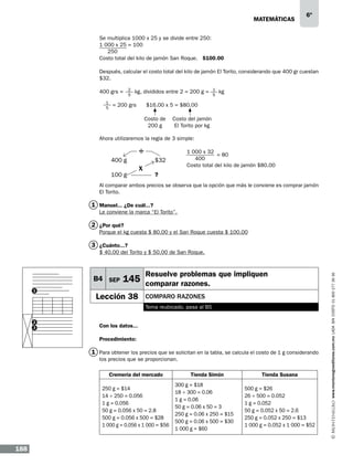 matemáticas

6º

Se multiplica 1000 x 25 y se divide entre 250:
1 000 x 25 = 100
250
Costo total del kilo de jamón San Roque. $100.00
Después, calcular el costo total del kilo de jamón El Torito, considerando que 400 gr cuestan
$32.
400 grs =
1
5

2
5

kg, divididos entre 2 = 200 g =

= 200 grs

1
5

kg

$16.00 x 5 = $80.00
Costo de
200 g

Costo del jamón
El Torito por kg

Ahora utilizaremos la regla de 3 simple:

÷

				1 000 x 32
= 80
				
400
400 g
	
$32
				
Costo total del kilo de jamón $80.00

100 g

x

?

	

Al comparar ambos precios se observa que la opción que más le conviene es comprar jamón
El Torito.

1 Manuel... ¿De cuál...?
Le conviene la marca “El Torito”.

2 ¿Por qué?
Porque el kg cuesta $ 80.00 y el San Roque cuesta $ 100.00

3 ¿Cuánto...?

B4 SEP
1

Resuelve problemas que impliquen

145 comparar razones.

Lección 38

comparo razones
Tema reubicado, pasa al B5

2
3

Con los datos...
Procedimiento:

1 Para obtener los precios que se solicitan en la tabla, se calcula el costo de 1 g considerando
los precios que se proporcionan.
Cremería del mercado
250 g = $14
14 ÷ 250 = 0.056
1 g = 0.056
50 g = 0.056 x 50 = 2.8
500 g = 0.056 x 500 = $28
1 000 g = 0.056 x 1 000 = $56

188

Tienda Simón
300 g = $18
18 ÷ 300 = 0.06
1 g = 0.06
50 g = 0.06 x 50 = 3
250 g = 0.06 x 250 = $15
500 g = 0.06 x 500 = $30
1 000 g = $60

Tienda Susana
500 g = $26
26 ÷ 500 = 0.052
1 g = 0.052
50 g = 0.052 x 50 = 2.6
250 g = 0.052 x 250 = $13
1 000 g = 0.052 x 1 000 = $52

www.montenegroeditores.com.mx lada sin costo 01 800 277 36 36

$ 40.00 del Torito y $ 50.00 de San Roque.

 