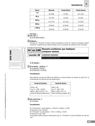 matemáticas
Queso

Mercado

$ 3.00

$ 2.60

$ 15.00

$ 13.00

$ 30.00

$ 26.00

$ 56.00

1 000 g

$ 0. 052

$ 28.00

500 g

$ 0.06

$ 14. 00

250 g

Tienda Susana

$ 2. 80

50 g

Tienda Simón

$ 0.056

1g

$ 60.00

6º

$ 52.00

Con base...

2 ¿En cuál...?
En la de doña Susana.

3 Expliquen...
Se sabe al ir llenando la tabla, primero calculando el valor de 1 gramo y después multiplicando por los gramos que indica la tabla y así se comparan los precios de las 3 tiendas.

1
2
3
4
5
6

B4 SEP

Resuelve problemas que impliquen

146 comparar razones.

Lección 38

comparo razones
Tema reubicado, pasa al B5

2. En parejas...

1 En la tienda... ¿Cuál es...?

www.montenegroeditores.com.mx lada sin costo 01 800 277 36 36

En el Girasol = $ 8.00
En el Caminito = $ 10.00
Procedimiento:
Para obtener el precio de 800 g de plátano en ambas tiendas se calcula el costo de 1 g
considerando los precios que se proporcionan.
Tienda El Caminito

Tienda El Girasol

160 g = $2
1 g = 2 ÷ 160 = 0.0125
800 g = 800 x 0.0125 = 10
Precio de 800 g de plátano $10

400 g = $4
1g = 4 ÷ 400 = 0.01
800 g = 800 x 0.01 = 8
Precio de 800 g de plátano $8

2 ¿En cuál de las...?
En el Girasol.
Procedimiento:
En “El Caminito” 1 g de plátano = 0.0125 x 1 000 g = 12.50
El precio de 1 kg = $12.50
En “El Girasol” 1 g de plátano = 0.01 x 1 000 g = 10.00
El precio de 1 kg = $10
Al comparar ambos precios, observamos que en “El Girasol” el kilo de plátano es más barato.

189

 
