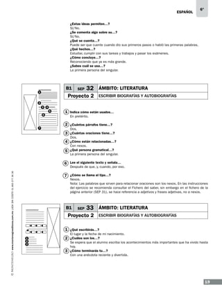 ESPAÑOL

6°

¿Estas ideas permiten…?
Sí/No.
¿Se comenta algo sobre su…?
Sí/No.
¿Qué se cuenta…?
Puede ser que cuente cuando dio sus primeros pasos o habló las primeras palabras.
¿Qué hechos…?
Estudiar, cumplir con sus tareas y trabajos y pasar los exámenes.
¿Cómo concluye…?
Reconociendo que ya es más grande.
¿Sabes cuál se usa…?
La primera persona del singular.

B1

1

SEP

32 ÁMBITO: LITERATURA

Proyecto 2

ESCRIBIR BIOGRAFÍAS Y AUTOBIOGRAFÍAS

2
3

4
5

6

7

1 Indica cómo están usados…
En pretérito.

2 ¿Cuántos párrafos tiene…?
Dos.

3 ¿Cuántas oraciones tiene…?
Dos.

4 ¿Cómo están relacionadas…?
Con nexos.

5 ¿Qué persona gramatical…?

La primera persona del singular.

6 Lee el siguiente texto y señala…
www.montenegroeditores.com.mx lada sin costo 01 800 277 36 36

Después de que, y, cuando, por eso.

7 ¿Cómo se llama el tipo…?

Nexos.
Nota: Las palabras que sirven para relacionar oraciones son los nexos. En las instrucciones
del ejercicio se recomienda consultar el Fichero del saber, sin embargo en el fichero de la
página anterior (SEP 31), se hace referencia a adjetivos y frases adjetivas, no a nexos.

B1

SEP

33 ÁMBITO: LITERATURA

Proyecto 2

ESCRIBIR BIOGRAFÍAS Y AUTOBIOGRAFÍAS

1 ¿Qué escribirás…?
El lugar y la fecha de mi nacimiento.

1
2
3

2 ¿Cuáles son los…?

Se espera que el alumno escriba los acontecimientos más importantes que ha vivido hasta
hoy.
3 ¿Cómo terminarás tu…?
Con una anécdota reciente y divertida.

19

 