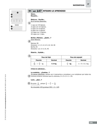 matemáticas

1

B4 SEP

147

6º

INTEGRO LO APRENDIDO

Ahora...
Resuelve...

2
3

1

Gloria es... Escribe...
De 6 formas diferentes.
1 caja con 45 lápices.
3 cajas con 15 lápices.
5 cajas con 9 lápices.
9 cajas con 5 lápices.
15 cajas con 3 lápices.
45 cajas con 1 lápiz.

4
5

2

Bertha y Mariana... ¿Quién...?
Ganó Mariana.
Mariana 36
Divisores: 1, 2, 3, 4, 6, 9, 12, 18, 36
Bertha 45
Divisores: 1,3, 5, 9, 15, 45
Roberto... Ayúdale...

3

Peso del frijol
Fracción
8
10

=

4
5

Peso del anjonjolí
Decimal
0. 8 kg

kg

Fracción
1
5

kg

Decimal
1 ÷ 5 = 0. 2 kg

www.montenegroeditores.com.mx lada sin costo 01 800 277 36 36

A Dora le solicitaron...
La condición... ¿Cuántas...?
24 placas diferentes, porque son 4 elementos a considerar y se multiplican por todos los
4 números enteros menores que él, entonces, 4 x 3 x 2 x 1 = 24.
Lucio... ¿Qué...?

5 De pizza	

1
16

porque

1
8

÷

2
1

=	

1
16

De chocolate 125 g porque 250 ÷ 2 = 125

191

 