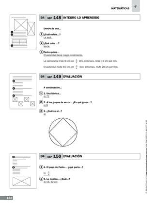 matemáticas

B4 SEP

148

6º

INTEGRO LO APRENDIDO

Dentro de una...
1
2

1 ¿Cuál esfera...?
La azul.

2 ¿Qué color ...?

3

Verde.

3 Pedro quiere...
El automóvil tiene mejor rendimiento.
La camioneta rinde 8 km por

1
2

El automóvil rinde 15 km por

3
4

B4 SEP

149

litro, entonces, rinde 16 km por litro.
litro, entonces, rinde 20 km por litro.

EVALUACIÓN

1

2

3

A continuación...

1 1. Una fábrica...
d) 72

2 2. A los grupos de sexto... ¿En qué grupo...?
b) B

3 3. ¿Cuál es el...?

150

1

B4 SEP

2

1 4. El papá de Pedro..., ¿qué parte...?
b)

EVALUACIÓN

1
6

2 5. La medida... ¿Cuál...?
d) 13. 52 cm

192

www.montenegroeditores.com.mx lada sin costo 01 800 277 36 36

a)

 